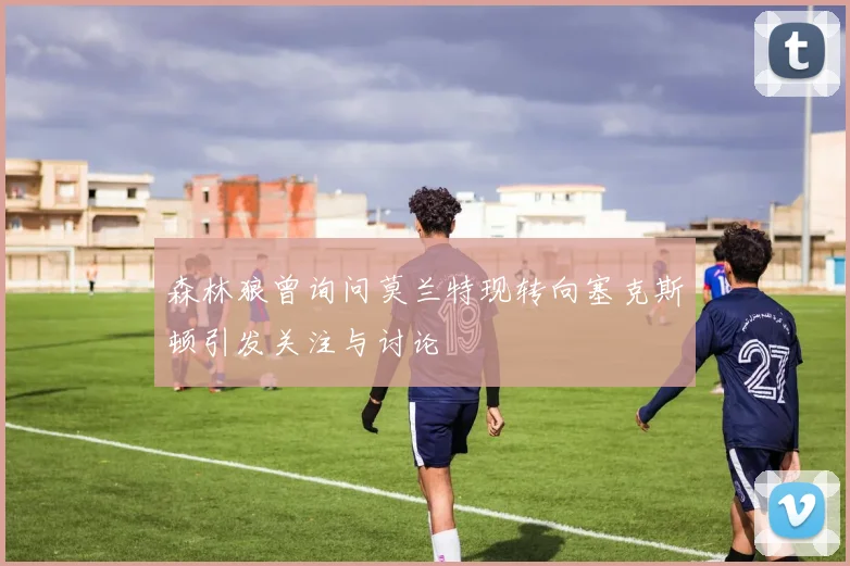 森林狼曾询问莫兰特现转向塞克斯顿引发关注与讨论