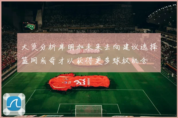 大莫分析库明加未来去向建议选择篮网或奇才以获得更多球权机会