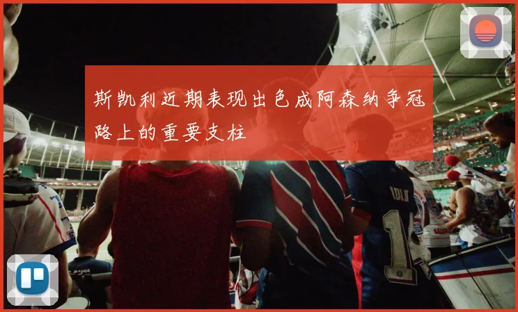 斯凯利近期表现出色成阿森纳争冠路上的重要支柱