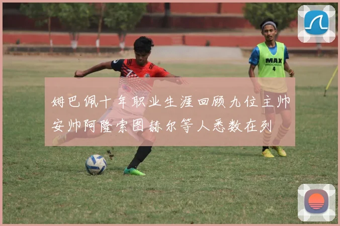 姆巴佩十年职业生涯回顾九位主帅安帅阿隆索图赫尔等人悉数在列