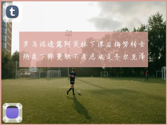 罗马诺透露阿莫林下课后梅努转会热度下降曼联不考虑放走齐尔克泽