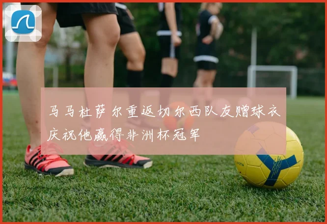 马马杜萨尔重返切尔西队友赠球衣庆祝他赢得非洲杯冠军